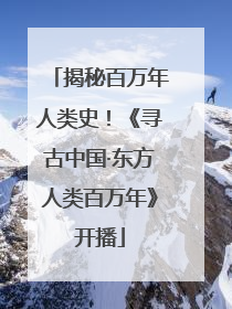 揭秘百万年人类史！《寻古中国·东方人类百万年》开播