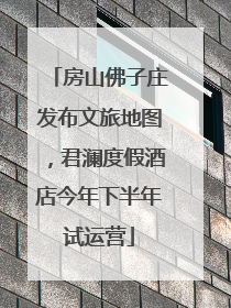 房山佛子庄发布文旅地图，君澜度假酒店今年下半年试运营