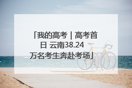我的高考｜高考首日 云南38.24万名考生奔赴考场