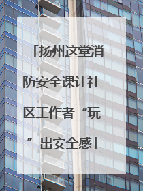 扬州这堂消防安全课让社区工作者“玩”出安全感