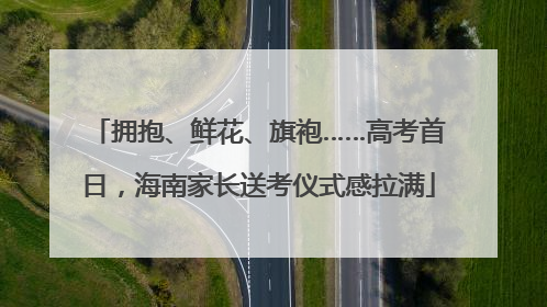 拥抱、鲜花、旗袍……高考首日，海南家长送考仪式感拉满