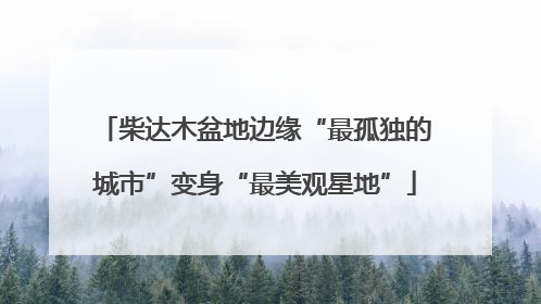 柴达木盆地边缘“最孤独的城市”变身“最美观星地”