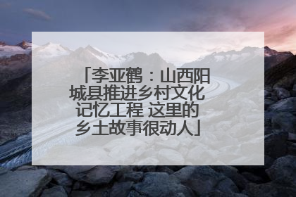 李亚鹤：山西阳城县推进乡村文化记忆工程 这里的乡土故事很动人