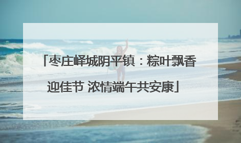 枣庄峄城阴平镇：粽叶飘香迎佳节 浓情端午共安康