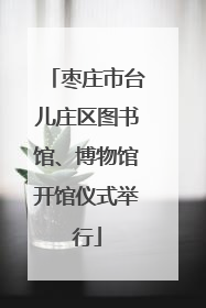 枣庄市台儿庄区图书馆、博物馆开馆仪式举行
