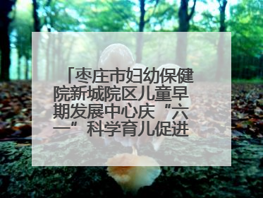 枣庄市妇幼保健院新城院区儿童早期发展中心庆“六一”科学育儿促进活动圆满收官
