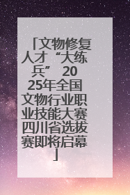 文物修复人才“大练兵” 2025年全国文物行业职业技能大赛四川省选拔赛即将启幕