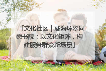 文化社区｜威海环翠同德书院：以文化矩阵，构建服务群众新场景