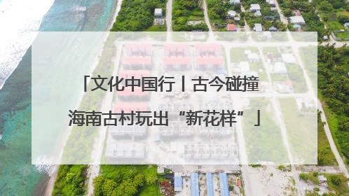 文化中国行丨古今碰撞 海南古村玩出“新花样”