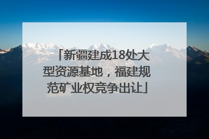 新疆建成18处大型资源基地，福建规范矿业权竞争出让