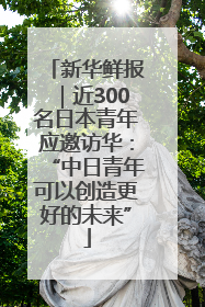 新华鲜报｜近300名日本青年应邀访华：“中日青年可以创造更好的未来”