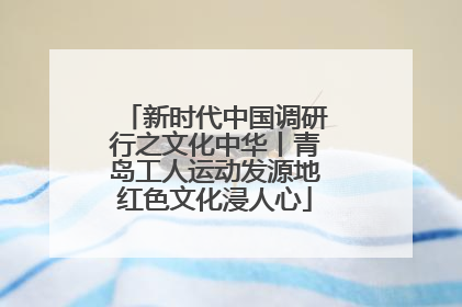 新时代中国调研行之文化中华丨青岛工人运动发源地红色文化浸人心