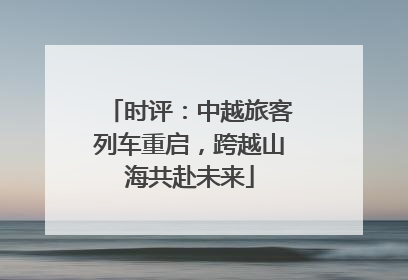 时评：中越旅客列车重启，跨越山海共赴未来
