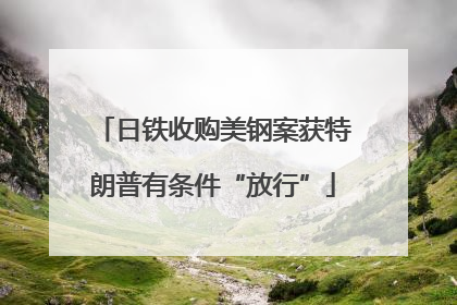 日铁收购美钢案获特朗普有条件“放行”