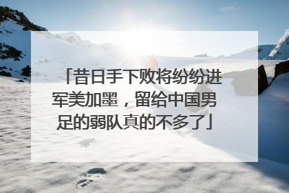 昔日手下败将纷纷进军美加墨，留给中国男足的弱队真的不多了