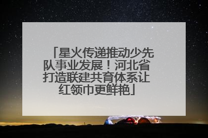 星火传递推动少先队事业发展！河北省打造联建共育体系让红领巾更鲜艳