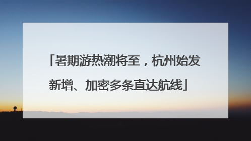 暑期游热潮将至，杭州始发新增、加密多条直达航线