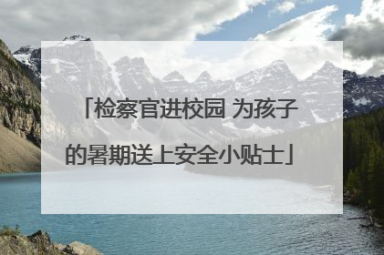 检察官进校园 为孩子的暑期送上安全小贴士
