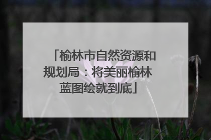 榆林市自然资源和规划局：将美丽榆林蓝图绘就到底