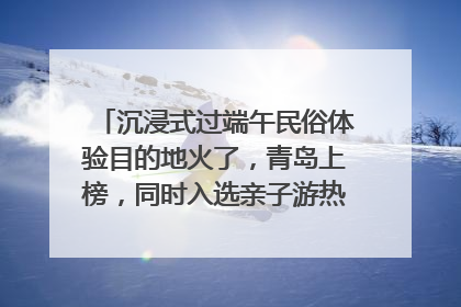 沉浸式过端午民俗体验目的地火了，青岛上榜，同时入选亲子游热门Top10