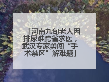 河南九旬老人因排尿难跨省求医，武汉专家勇闯“手术禁区”解难题