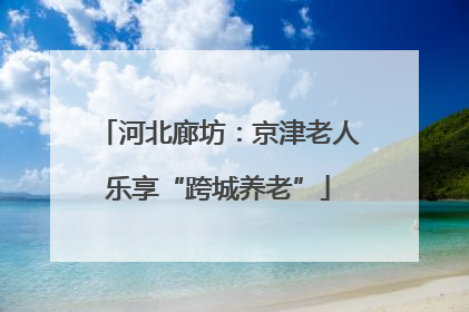 河北廊坊：京津老人乐享“跨城养老”