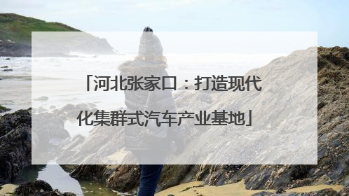 河北张家口：打造现代化集群式汽车产业基地