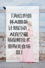 海信世俱杯AI焕新计划启动，AI真空磁场保鲜技术重构美食场景