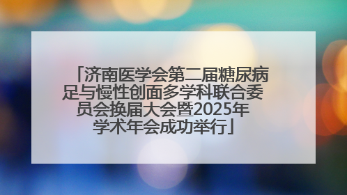 济南医学会第二届糖尿病足与慢性创面多学科联合委员会换届大会暨2025年学术年会成功举行