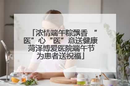 浓情端午粽飘香 “医”心“医”意送健康 菏泽博爱医院端午节为患者送祝福