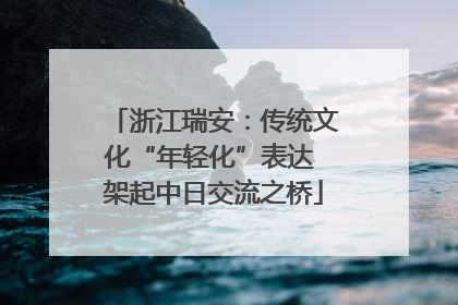 浙江瑞安：传统文化“年轻化”表达 架起中日交流之桥