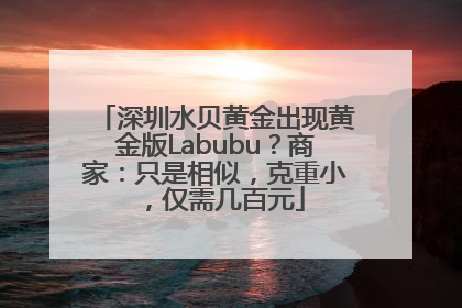 深圳水贝黄金出现黄金版Labubu？商家：只是相似，克重小，仅需几百元