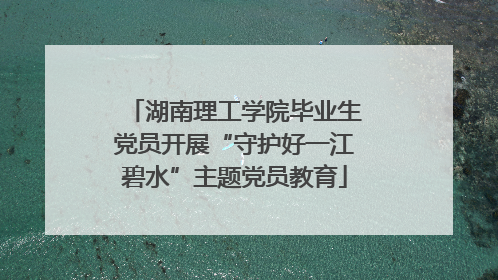 湖南理工学院毕业生党员开展“守护好一江碧水”主题党员教育