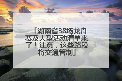 湖南省38场龙舟赛及大型活动清单来了！注意，这些路段将交通管制