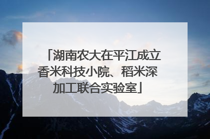 湖南农大在平江成立香米科技小院、稻米深加工联合实验室