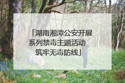 湖南湘潭公安开展系列禁毒主题活动 筑牢无毒防线