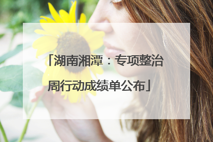 湖南湘潭：专项整治周行动成绩单公布