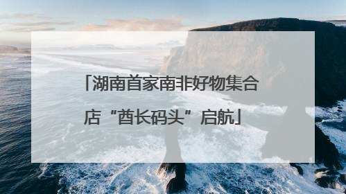 湖南首家南非好物集合店“酋长码头”启航