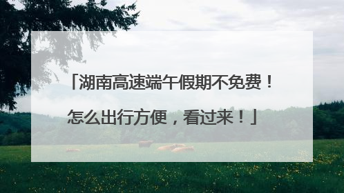 湖南高速端午假期不免费！怎么出行方便，看过来！