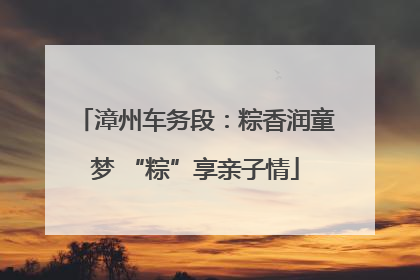 漳州车务段：粽香润童梦 “粽”享亲子情