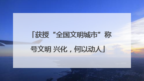 获授“全国文明城市”称号文明 兴化，何以动人