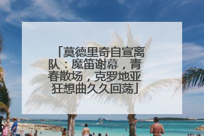 莫德里奇自宣离队：魔笛谢幕，青春散场，克罗地亚狂想曲久久回荡