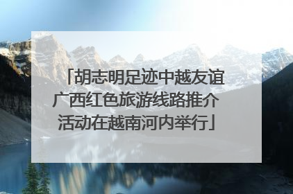胡志明足迹中越友谊广西红色旅游线路推介活动在越南河内举行