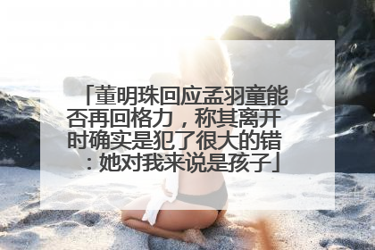 董明珠回应孟羽童能否再回格力，称其离开时确实是犯了很大的错：她对我来说是孩子