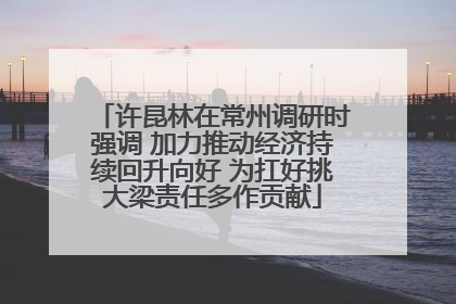 许昆林在常州调研时强调 加力推动经济持续回升向好 为扛好挑大梁责任多作贡献