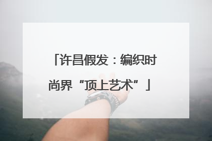许昌假发：编织时尚界“顶上艺术”