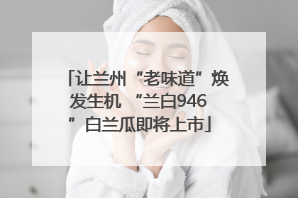 让兰州“老味道”焕发生机 “兰白946”白兰瓜即将上市
