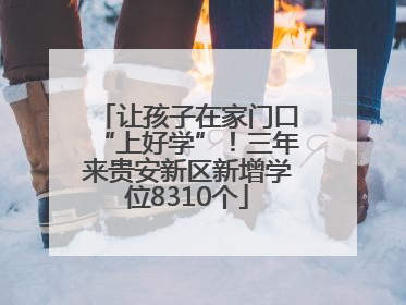 让孩子在家门口“上好学”！三年来贵安新区新增学位8310个