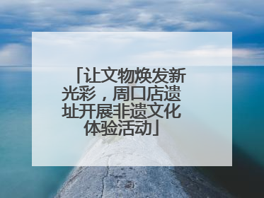 让文物焕发新光彩，周口店遗址开展非遗文化体验活动