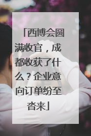 西博会圆满收官，成都收获了什么？企业意向订单纷至沓来